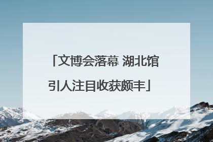 文博会落幕 湖北馆引人注目收获颇丰